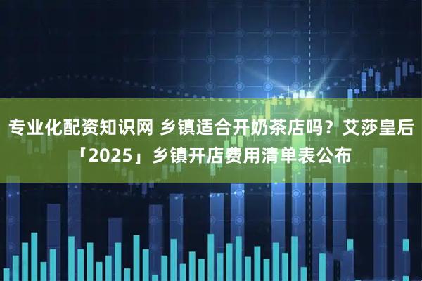 专业化配资知识网 乡镇适合开奶茶店吗？艾莎皇后「2025」乡镇开店费用清单表公布