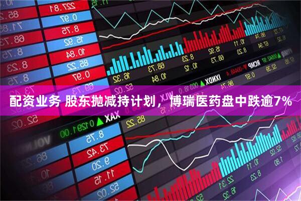 配资业务 股东抛减持计划，博瑞医药盘中跌逾7%