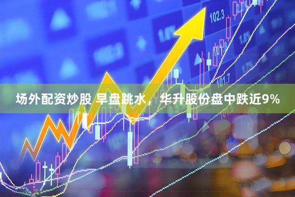场外配资炒股 早盘跳水，华升股份盘中跌近9%
