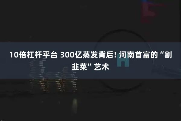 10倍杠杆平台 300亿蒸发背后! 河南首富的“割韭菜”艺术