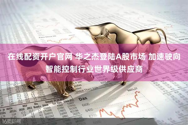 在线配资开户官网 华之杰登陆A股市场 加速驶向智能控制行业世界级供应商