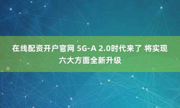 在线配资开户官网 5G-A 2.0时代来了 将实现六大方面全新升级