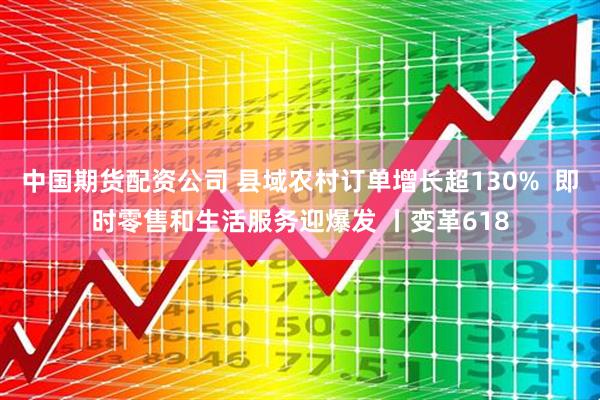 中国期货配资公司 县域农村订单增长超130%  即时零售和生活服务迎爆发 丨变革618