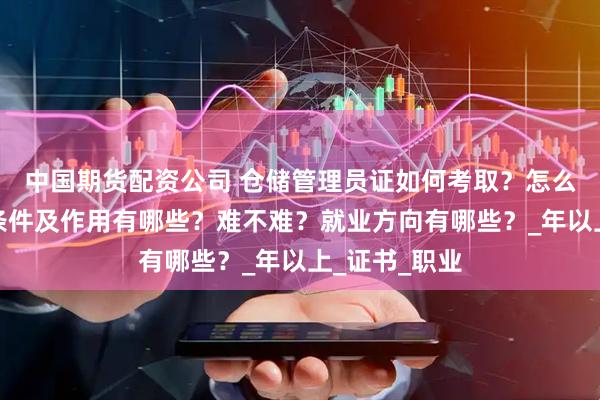 中国期货配资公司 仓储管理员证如何考取？怎么报考，报考条件及作用有哪些？难不难？就业方向有哪些？_年以上_证书_职业