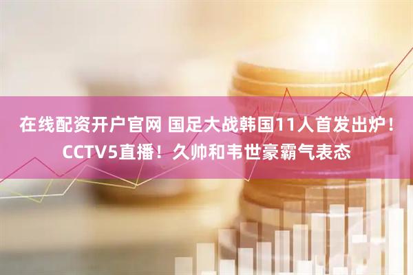 在线配资开户官网 国足大战韩国11人首发出炉！CCTV5直播！久帅和韦世豪霸气表态