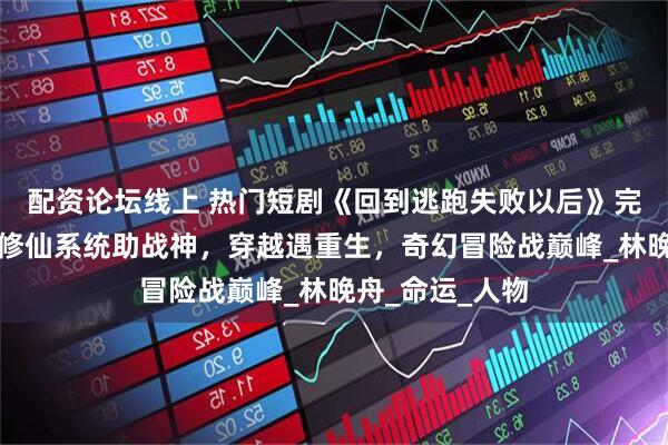 配资论坛线上 热门短剧《回到逃跑失败以后》完整全集观看：修仙系统助战神，穿越遇重生，奇幻冒险战巅峰_林晚舟_命运_人物