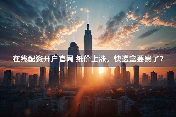 在线配资开户官网 纸价上涨，快递盒要贵了？