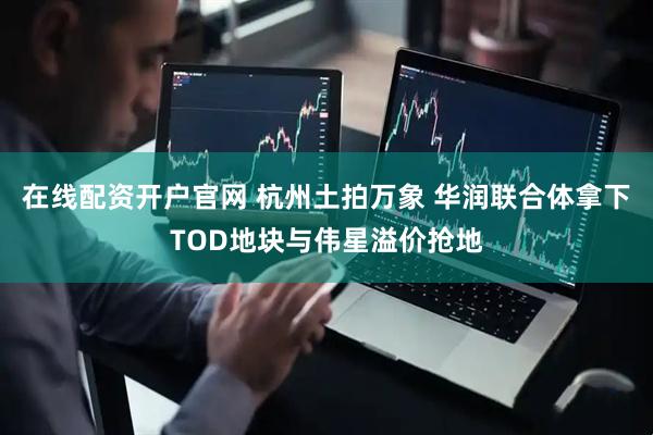 在线配资开户官网 杭州土拍万象 华润联合体拿下TOD地块与伟星溢价抢地