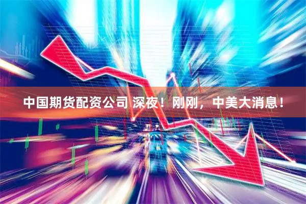 中国期货配资公司 深夜！刚刚，中美大消息！