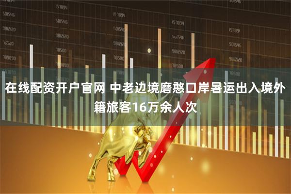 在线配资开户官网 中老边境磨憨口岸暑运出入境外籍旅客16万余人次