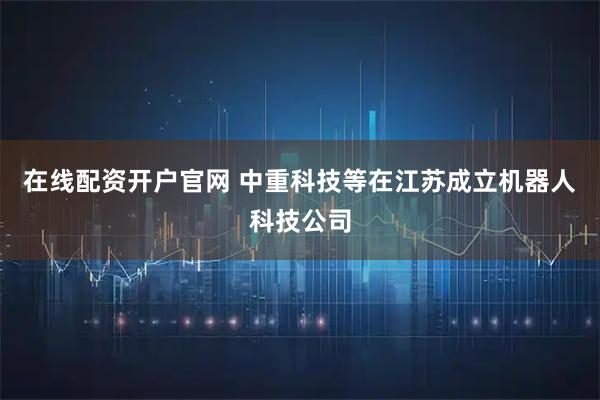 在线配资开户官网 中重科技等在江苏成立机器人科技公司