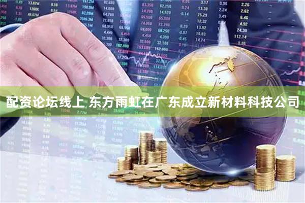 配资论坛线上 东方雨虹在广东成立新材料科技公司