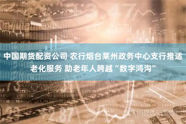 中国期货配资公司 农行烟台莱州政务中心支行推适老化服务 助老年人跨越“数字鸿沟”