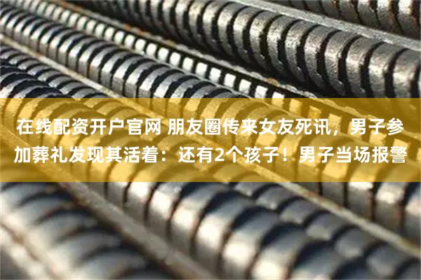 在线配资开户官网 朋友圈传来女友死讯，男子参加葬礼发现其活着：还有2个孩子！男子当场报警