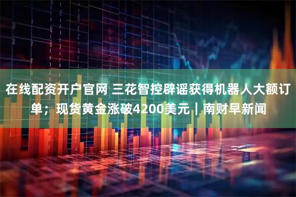 在线配资开户官网 三花智控辟谣获得机器人大额订单；现货黄金涨破4200美元｜南财早新闻
