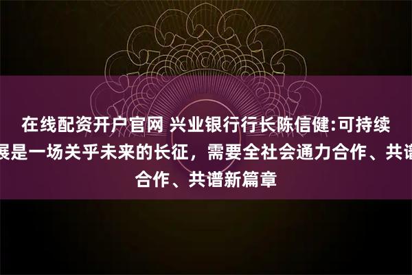 在线配资开户官网 兴业银行行长陈信健:可持续金融发展是一场关乎未来的长征，需要全社会通力合作、共谱新篇章