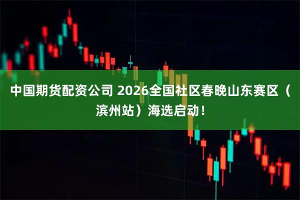 中国期货配资公司 2026全国社区春晚山东赛区（滨州站）海选启动！