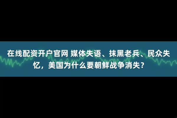 在线配资开户官网 媒体失语、抹黑老兵、民众失忆，美国为什么要朝鲜战争消失？