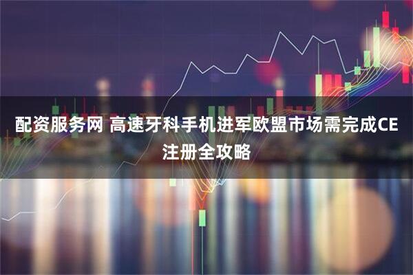 配资服务网 高速牙科手机进军欧盟市场需完成CE注册全攻略