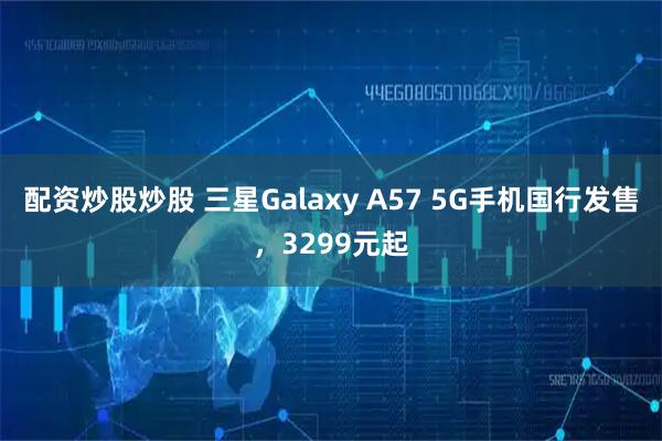 配资炒股炒股 三星Galaxy A57 5G手机国行发售，3299元起