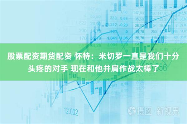 股票配资期货配资 怀特：米切罗一直是我们十分头疼的对手 现在和他并肩作战太棒了