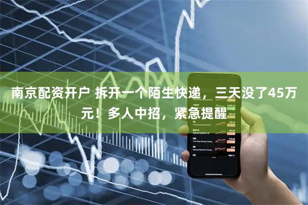 南京配资开户 拆开一个陌生快递，三天没了45万元！多人中招，紧急提醒