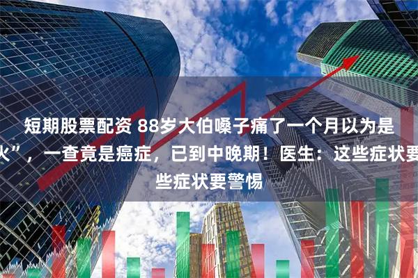 短期股票配资 88岁大伯嗓子痛了一个月以为是“上火”，一查竟是癌症，已到中晚期！医生：这些症状要警惕